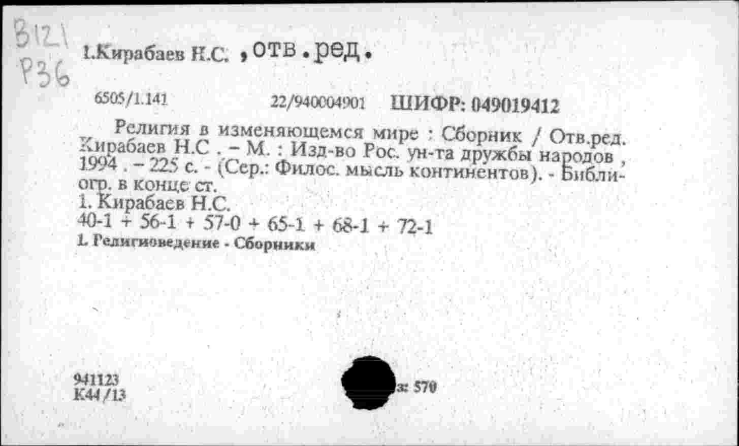 ﻿Вт
СКирабаев К.С. , ОТВ . рбД •
6505/1.141	22/940004901
ШИФР: 049019412
Религия в изменяющемся мире : Сборник / Отв пел &а6-а'А<"-с ■ лм ;„и*™г«■	■и,Ж
. гд, с. - (Сер.. Филос. мысль континентов). - Библи-огр. в конце ст.	'
1. Кирабаев Н.С.
40-1 + 56-1 + 57-0 + 65-1 + 68-1 + 72-1
1 Религиоведение - Сборники
941123
К44/13
|ж 570